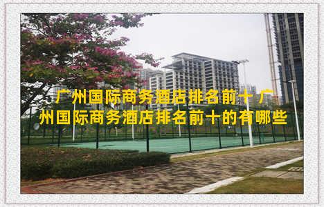 广州国际商务酒店排名前十 广州国际商务酒店排名前十的有哪些